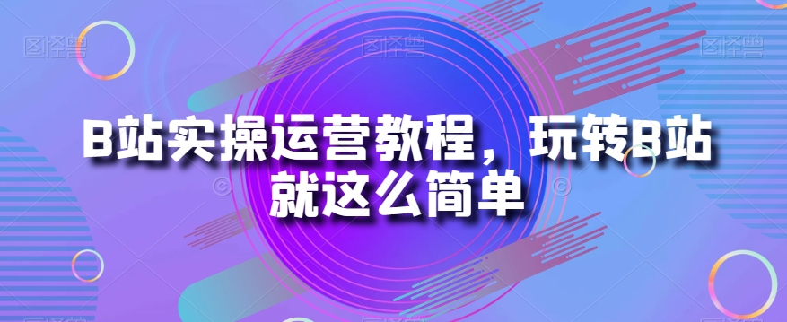 B站实操运营教程，玩转B站就这么简单-云界方舟