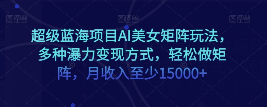 超级蓝海项目AI美女矩阵玩法，多种瀑力变现方式，轻松做矩阵，月收入至少15000+【揭秘】-云界方舟