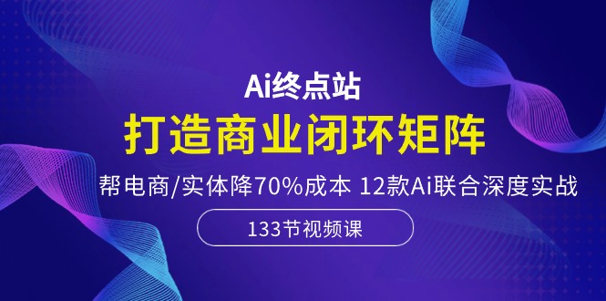 Ai终点站-打造商业闭环矩阵，帮电商/实体降70%成本，12款Ai联合深度实战-云界方舟